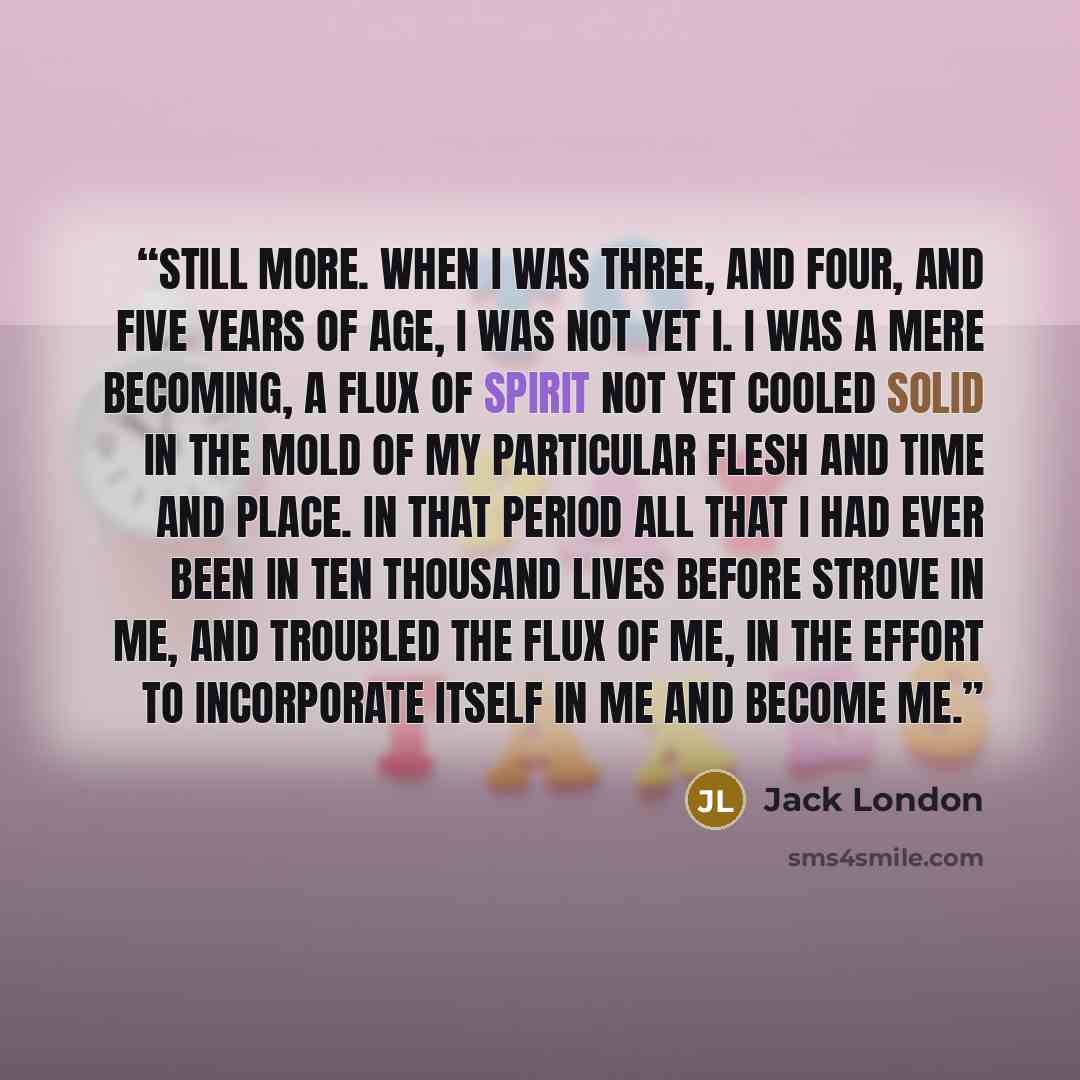 “Still more. When I was three, and four, and five years of age, I was not yet I. I was a mere becoming, a flux of spirit not yet cooled solid in the mold of my particular flesh and time and place. In that period all that I had ever been in ten thousand lives before strove in me, and troubled the…” quote by Jack London
