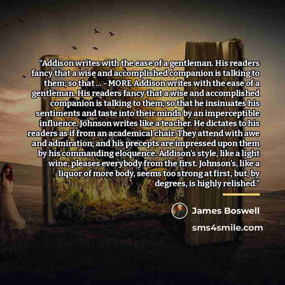 “Addison writes with the ease of a gentleman. His readers fancy that a wise and accomplished companion is talking to them; so that ... - MORE Addison writes with the ease of a gentleman. His readers fancy that a wise and accomplished companion is talking to them; so that he insinuates his…” quote by James Boswell