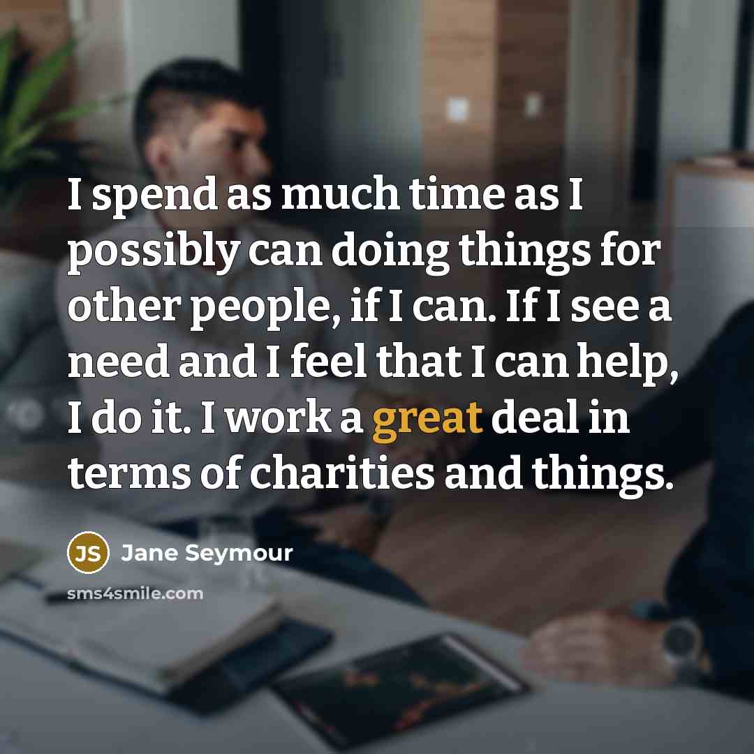 “I spend as much time as I possibly can doing things for other people, if I can. If I see a need and I feel that I can help, I do it. I work a great deal in terms of charities and things.” quote by Jane Seymour