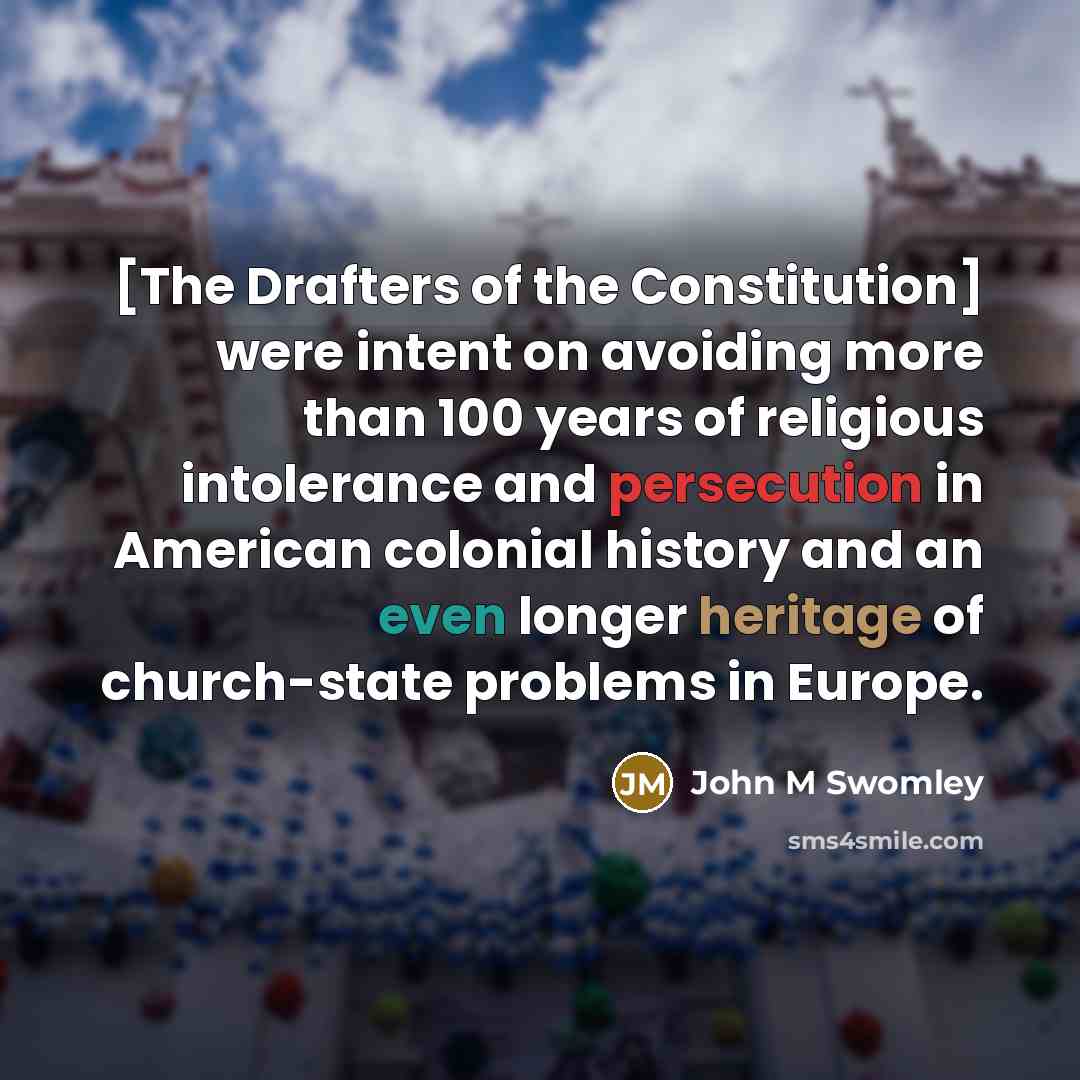 “[The Drafters of the Constitution] were intent on avoiding more than 100 years of religious intolerance and persecution in American colonial history and an even longer heritage of church-state problems in Europe.” quote by John M Swomley