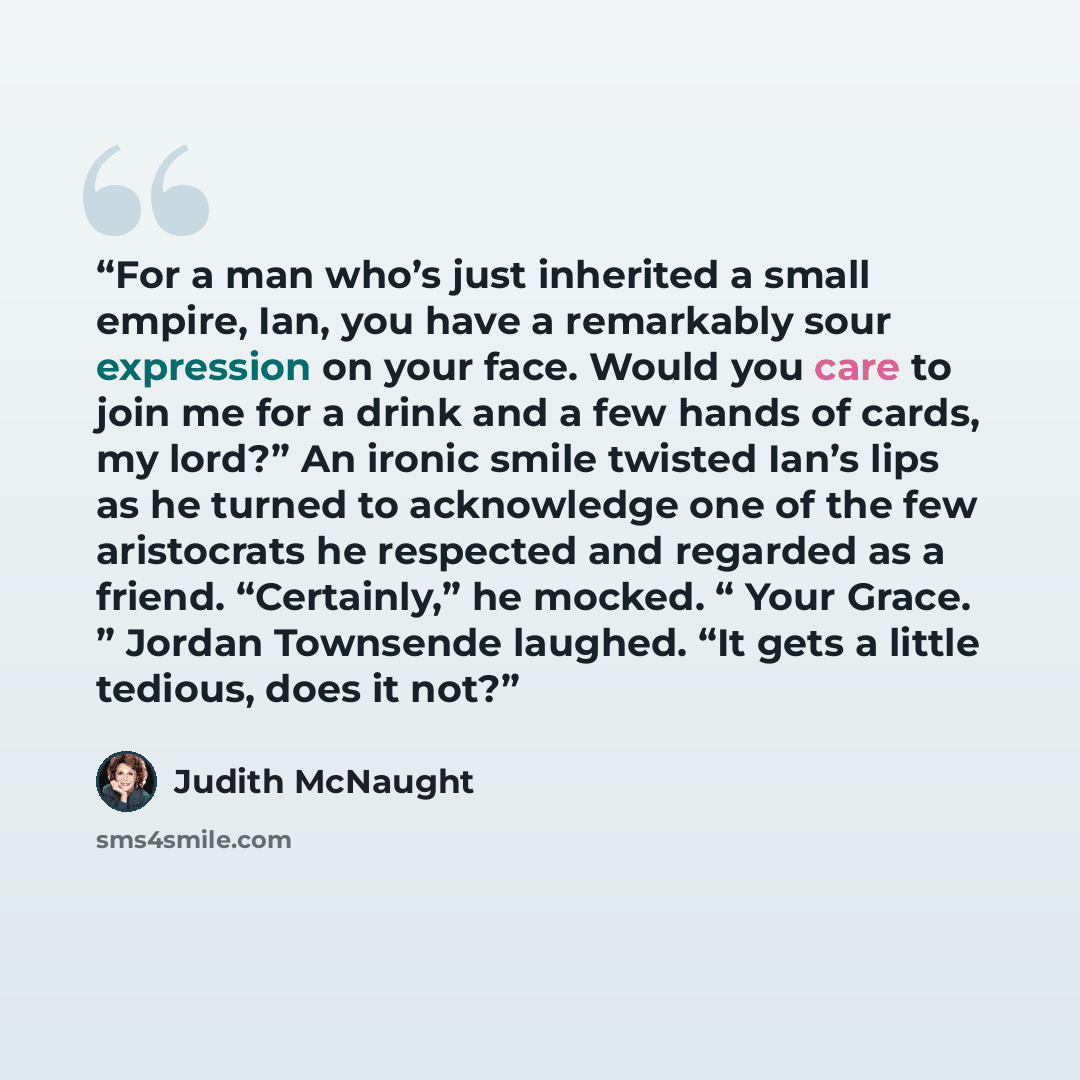 “For a man who’s just inherited a small empire, Ian, you have a remarkably sour expression on your face. Would you care to join me for a drink and a few hands of cards, my lord?” An ironic smile twisted Ian’s lips as he turned to acknowledge one of the few aristocrats he respected and regarded as a…” quote by Judith McNaught