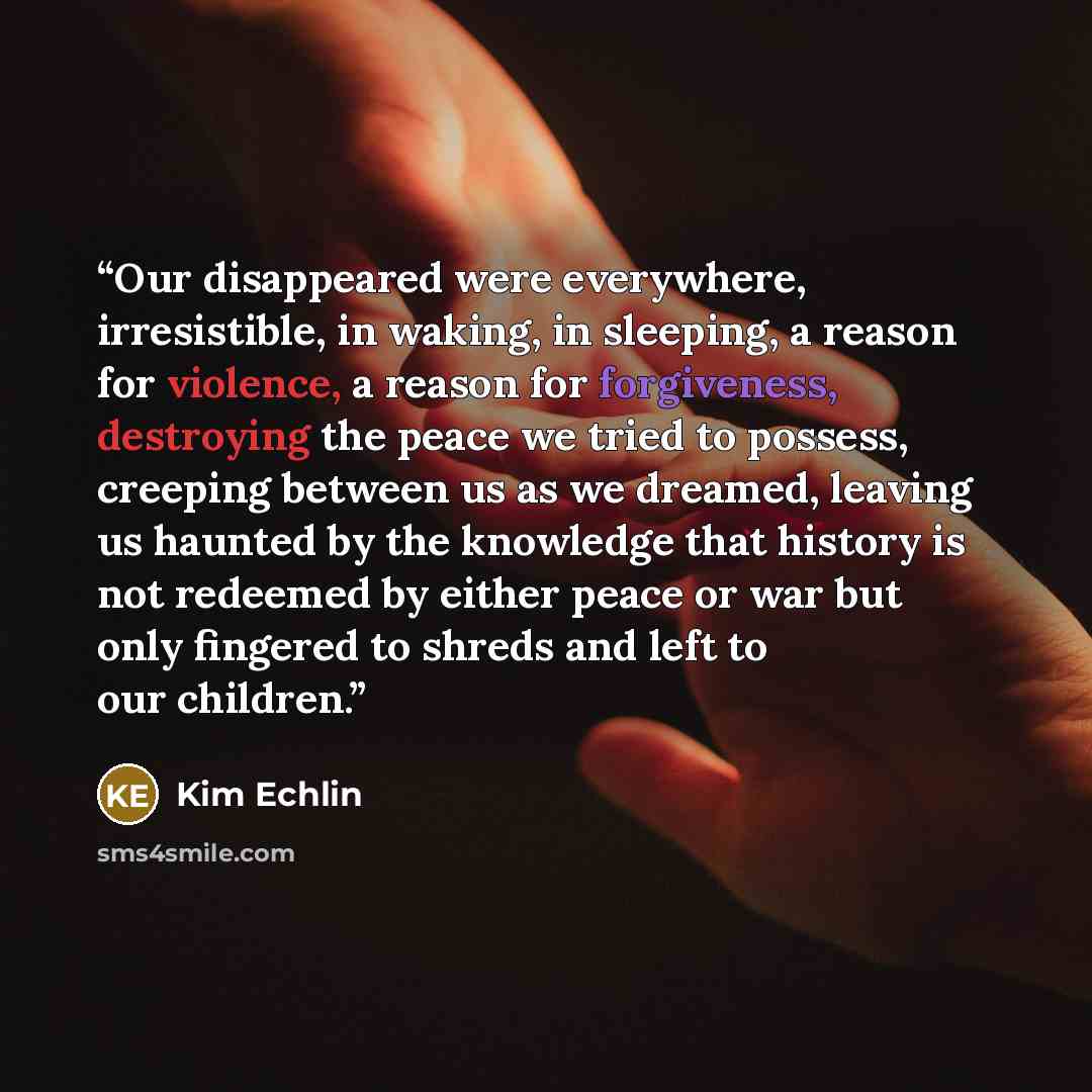 “Our disappeared were everywhere, irresistible, in waking, in sleeping, a reason for violence, a reason for forgiveness, destroying the peace we tried to possess, creeping between us as we dreamed, leaving us haunted by the knowledge that history is not redeemed by either peace or war but only…” quote by Kim Echlin