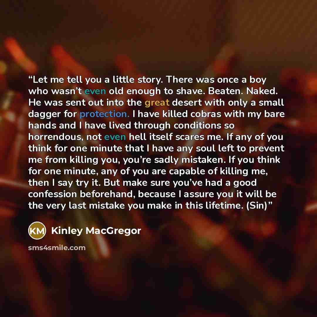 “Let me tell you a little story. There was once a boy who wasn’t even old enough to shave. Beaten. Naked. He was sent out into the great desert with only a small dagger for protection. I have killed cobras with my bare hands and I have lived through conditions so horrendous, not even hell itself…” quote by Kinley MacGregor