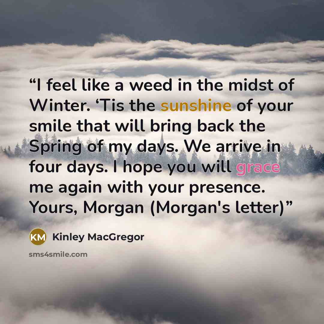 “I feel like a weed in the midst of Winter. ‘Tis the sunshine of your smile that will bring back the Spring of my days. We arrive in four days. I hope you will grace me again with your presence. Yours, Morgan (Morgan's letter)” quote by Kinley MacGregor