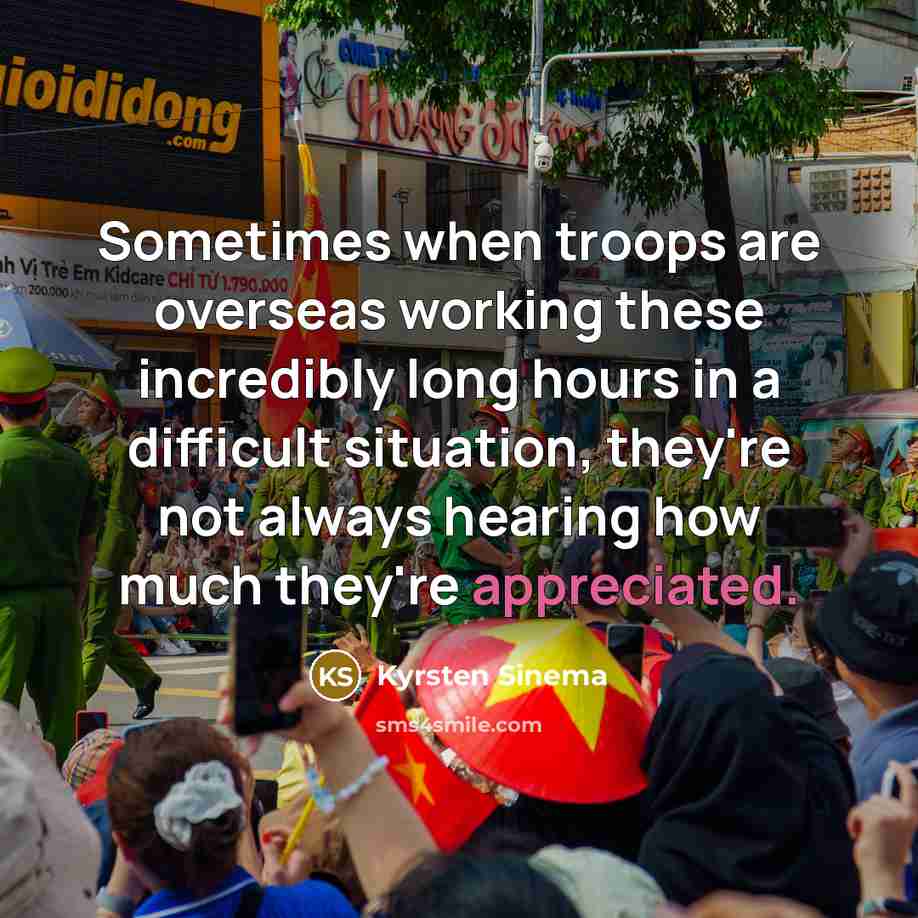 “Sometimes when troops are overseas working these incredibly long hours in a difficult situation, they're not always hearing how much they're appreciated.” quote by Kyrsten Sinema