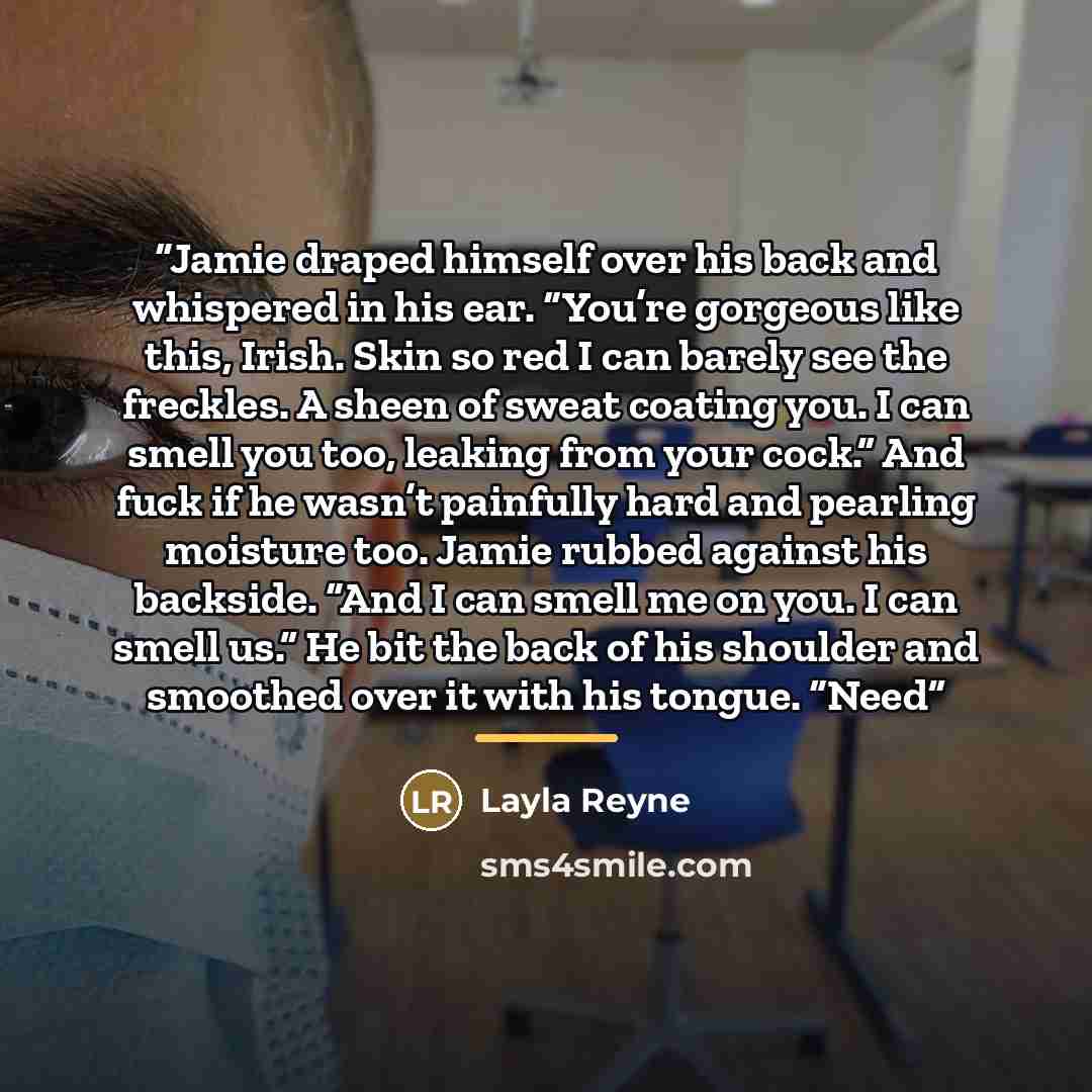 “Jamie draped himself over his back and whispered in his ear. “You’re gorgeous like this, Irish. Skin so red I can barely see the freckles. A sheen of sweat coating you. I can smell you too, leaking from your cock.” And fuck if he wasn’t painfully hard and pearling moisture too. Jamie rubbed…” quote by Layla Reyne