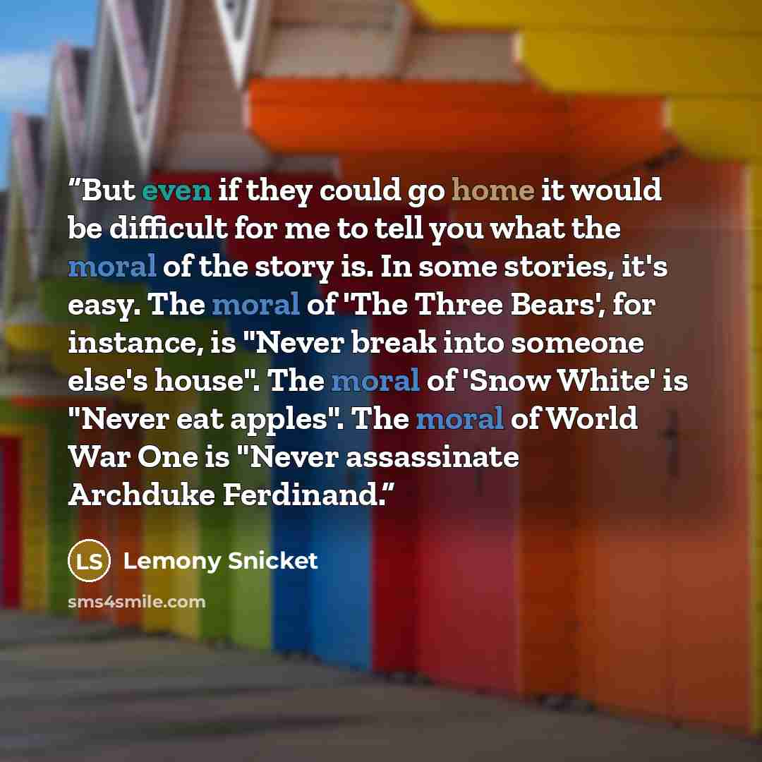 “But even if they could go home it would be difficult for me to tell you what the moral of the story is. In some stories, it's easy. The moral of 'The Three Bears', for instance, is "Never break into someone else's house". The moral of 'Snow White' is "Never eat apples". The moral of World War One…” quote by Lemony Snicket