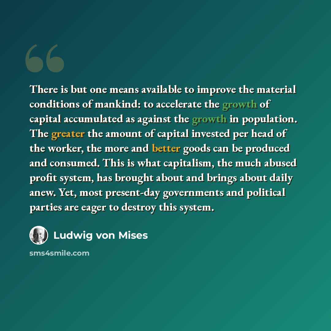 “There is but one means available to improve the material conditions of mankind: to accelerate the growth of capital accumulated as against the growth in population. The greater the amount of capital invested per head of the worker, the more and better goods can be produced and consumed. This is…” quote by Ludwig von Mises