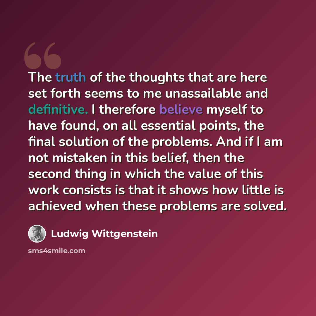“The truth of the thoughts that are here set forth seems to me unassailable and definitive. I therefore believe myself to have found, on all essential points, the final solution of the problems. And if I am not mistaken in this belief, then the second thing in which the value of this work consists…” quote by Ludwig Wittgenstein