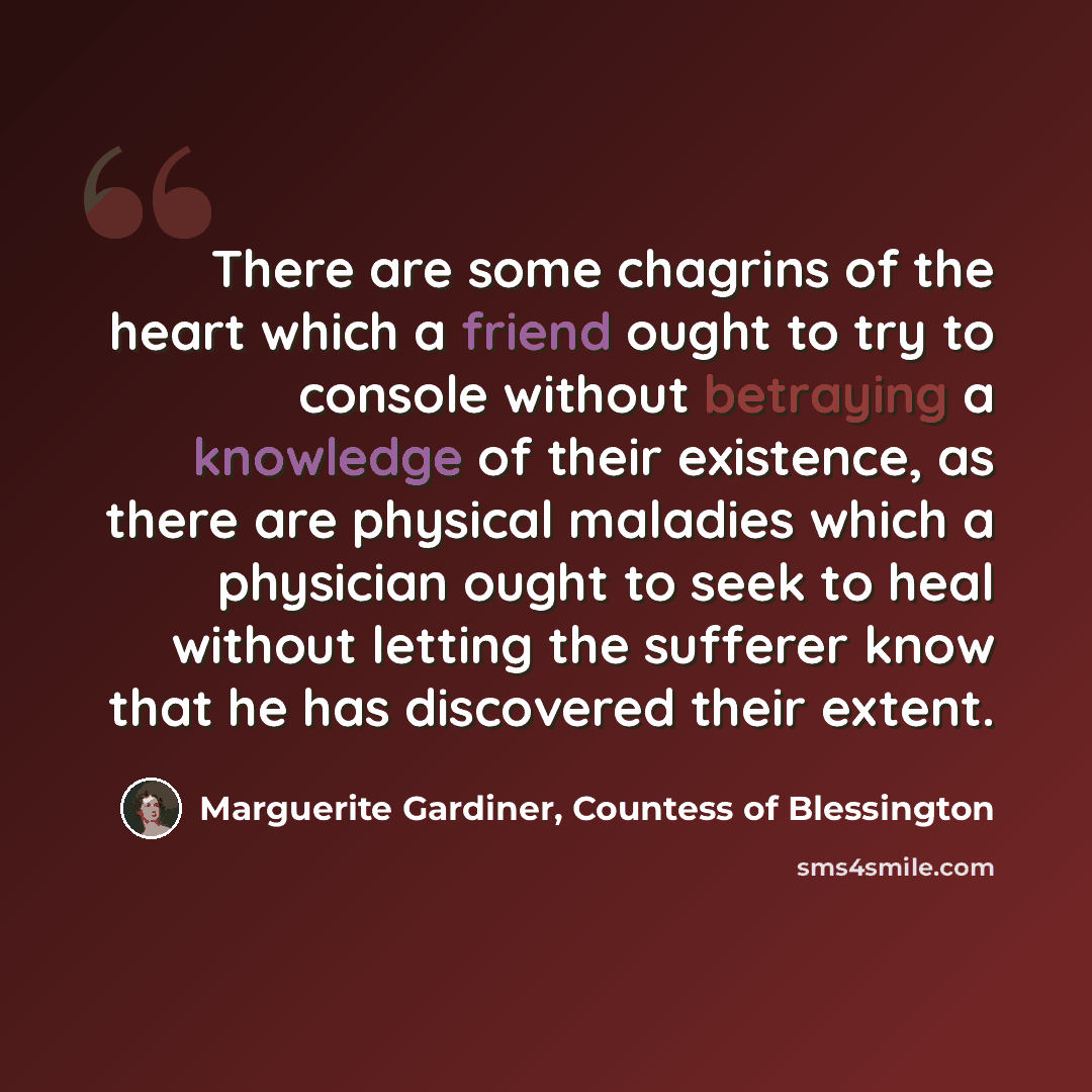“There are some chagrins of the heart which a friend ought to try to console without betraying a knowledge of their existence, as there are physical maladies which a physician ought to seek to heal without letting the sufferer know that he has discovered their extent.” quote by Marguerite Gardiner, Countess of Blessington