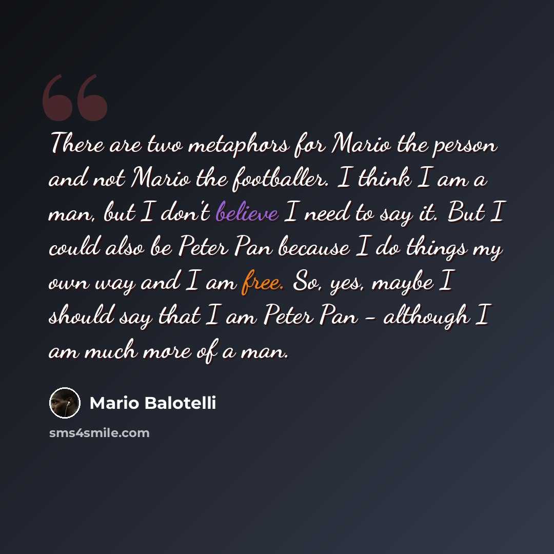 “There are two metaphors for Mario the person and not Mario the footballer. I think I am a man, but I don't believe I need to say it. But I could also be Peter Pan because I do things my own way and I am free. So, yes, maybe I should say that I am Peter Pan - although I am much more of a man.” quote by Mario Balotelli