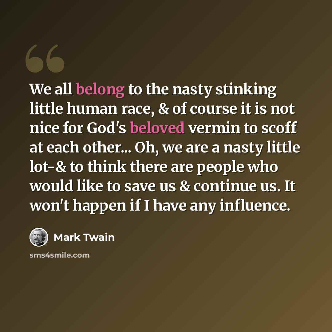 “We all belong to the nasty stinking little human race, & of course it is not nice for God's beloved vermin to scoff at each other... Oh, we are a nasty little lot-& to think there are people who would like to save us & continue us. It won't happen if I have any influence.” quote by Mark Twain