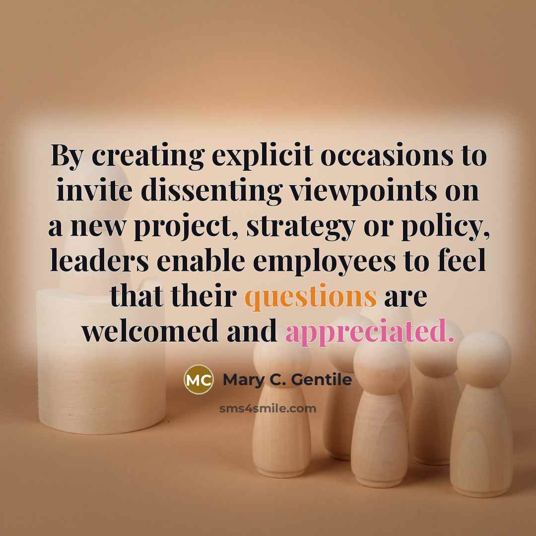 “By creating explicit occasions to invite dissenting viewpoints on a new project, strategy or policy, leaders enable employees to feel that their questions are welcomed and appreciated.” quote by Mary C. Gentile