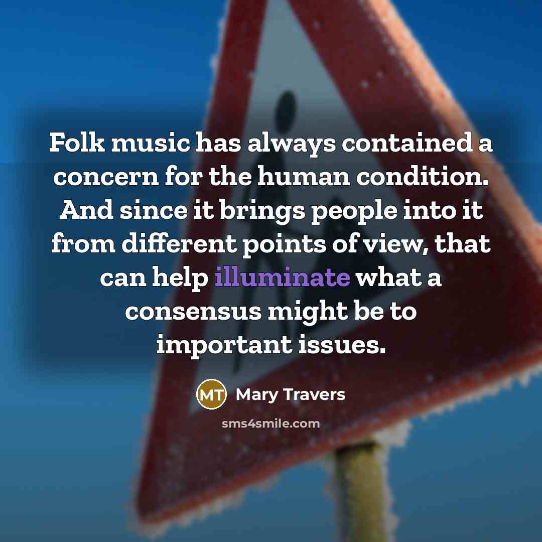 “Folk music has always contained a concern for the human condition. And since it brings people into it from different points of view, that can help illuminate what a consensus might be to important issues.” quote by Mary Travers