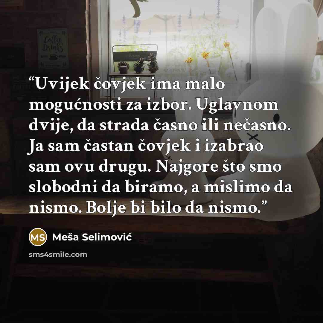 “Uvijek čovjek ima malo mogućnosti za izbor. Uglavnom dvije, da strada časno ili nečasno. Ja sam častan čovjek i izabrao sam ovu drugu. Najgore što smo slobodni da biramo, a mislimo da nismo. Bolje bi bilo da nismo.” quote by Meša Selimović
