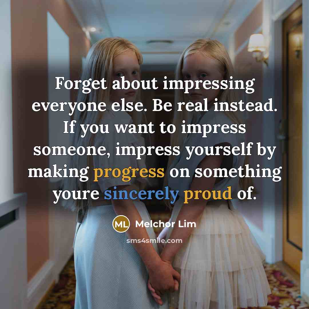 “Forget about impressing everyone else. Be real instead. If you want to impress someone, impress yourself by making progress on something youre sincerely proud of.” quote by Melchor Lim