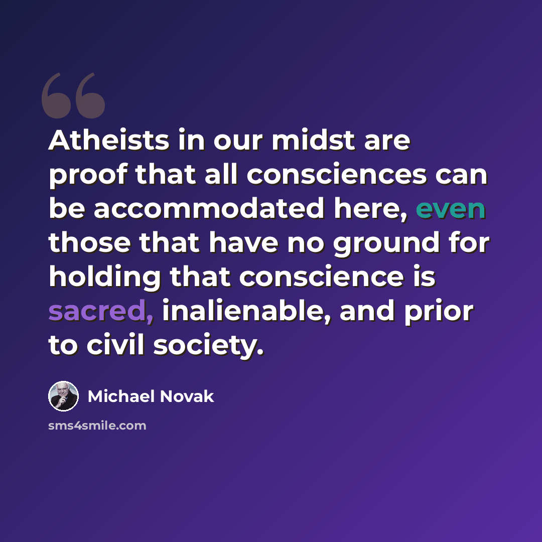“Atheists in our midst are proof that all consciences can be accommodated here, even those that have no ground for holding that conscience is sacred, inalienable, and prior to civil society.” quote by Michael Novak