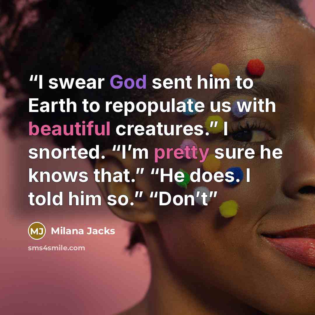 “I swear God sent him to Earth to repopulate us with beautiful creatures.” I snorted. “I’m pretty sure he knows that.” “He does. I told him so.” “Don’t” quote by Milana Jacks