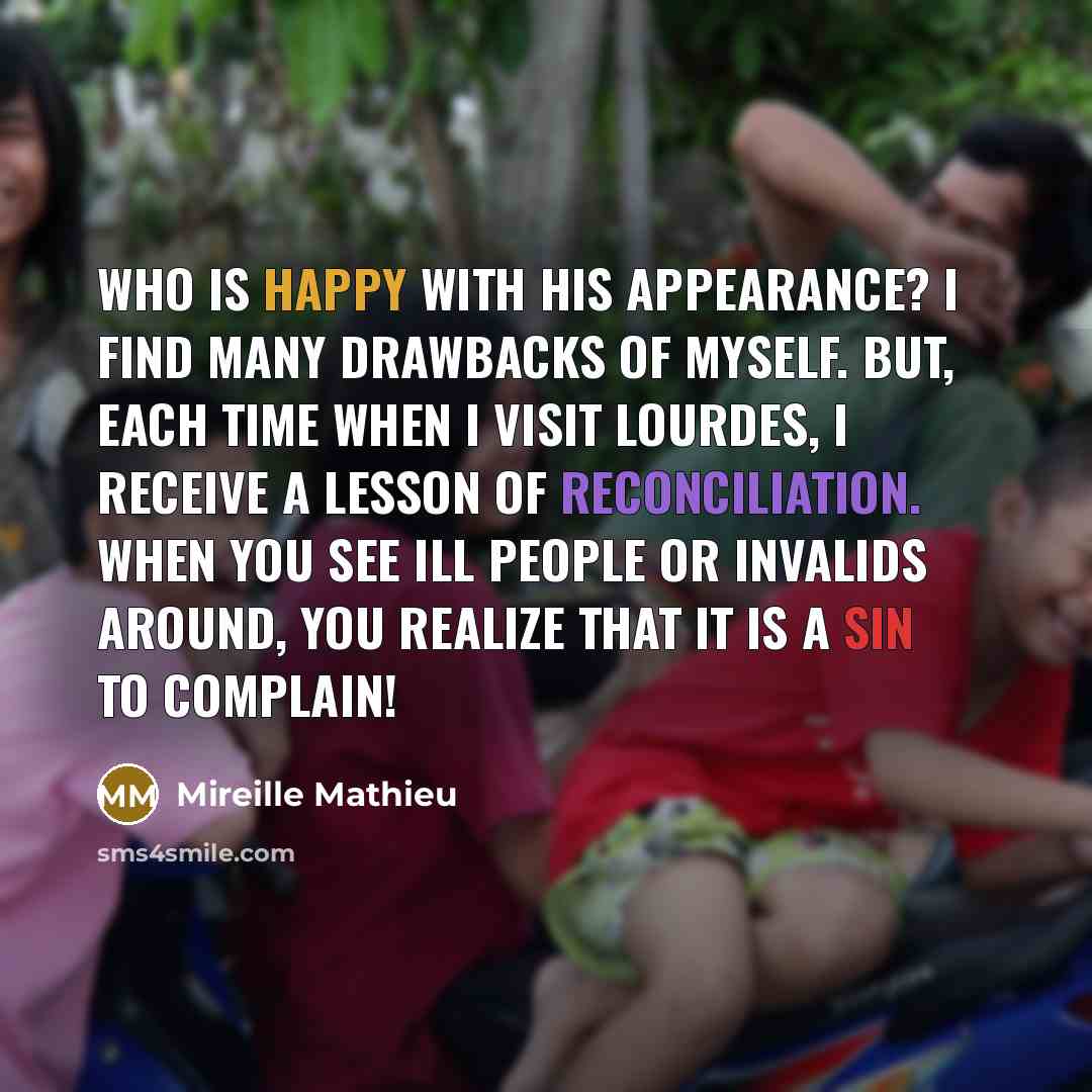 “Who is happy with his appearance? I find many drawbacks of myself. But, each time when I visit Lourdes, I receive a lesson of reconciliation. When you see ill people or invalids around, you realize that it is a sin to complain!” quote by Mireille Mathieu