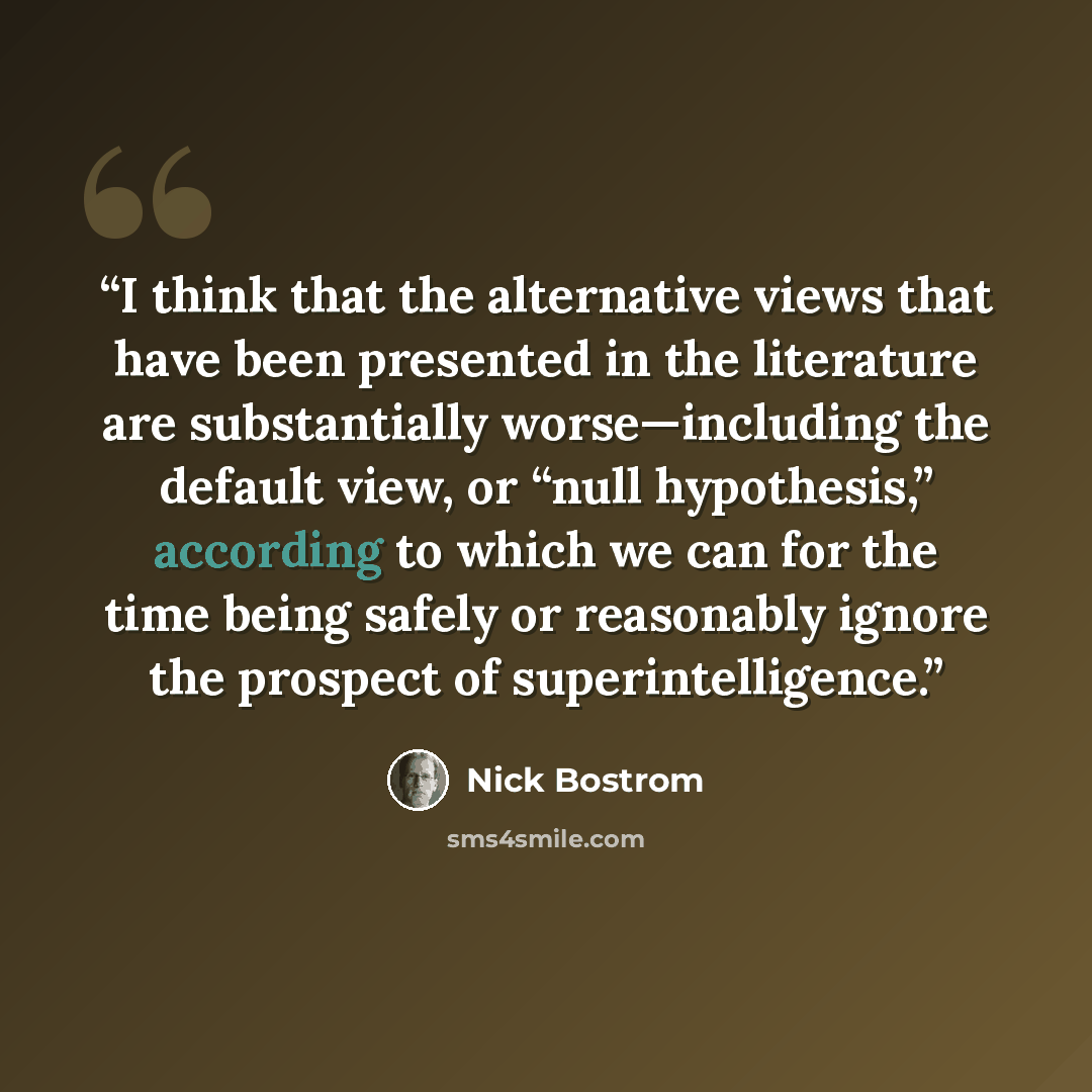 “I think that the alternative views that have been presented in the literature are substantially worse—including the default view, or “null hypothesis,” according to which we can for the time being safely or reasonably ignore the prospect of superintelligence.” quote by Nick Bostrom