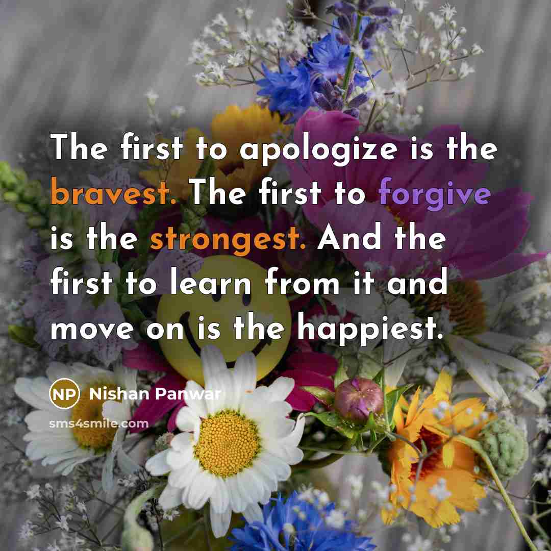 “The first to apologize is the bravest. The first to forgive is the strongest. And the first to learn from it and move on is the happiest.” quote by Nishan Panwar