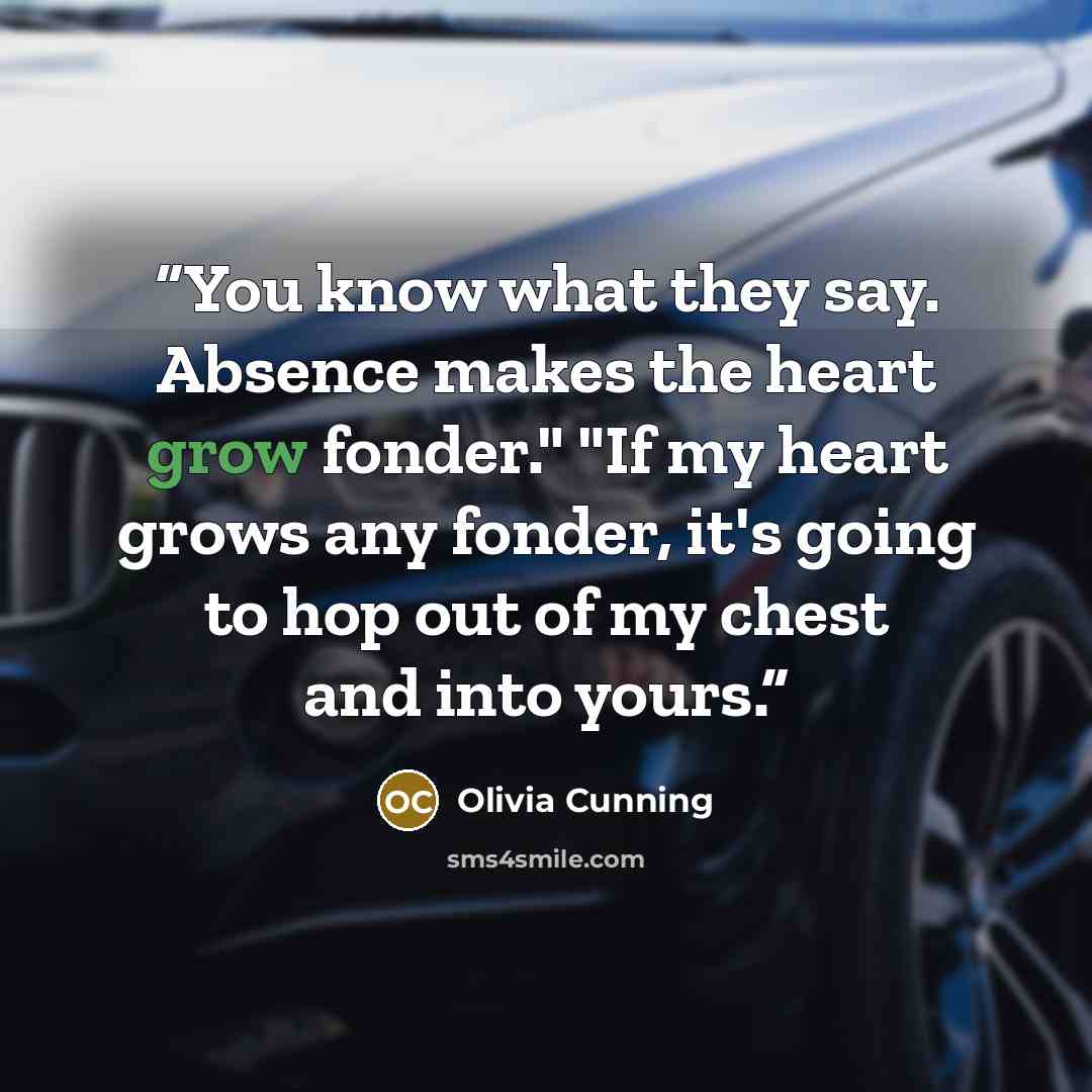 “You know what they say. Absence makes the heart grow fonder." "If my heart grows any fonder, it's going to hop out of my chest and into yours.” quote by Olivia Cunning
