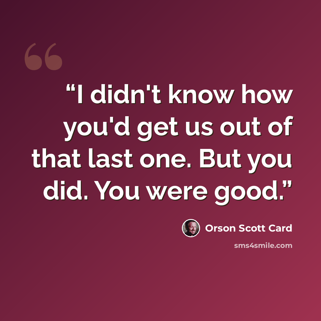 “I didn't know how you'd get us out of that last one. But you did. You were good.” quote by Orson Scott Card