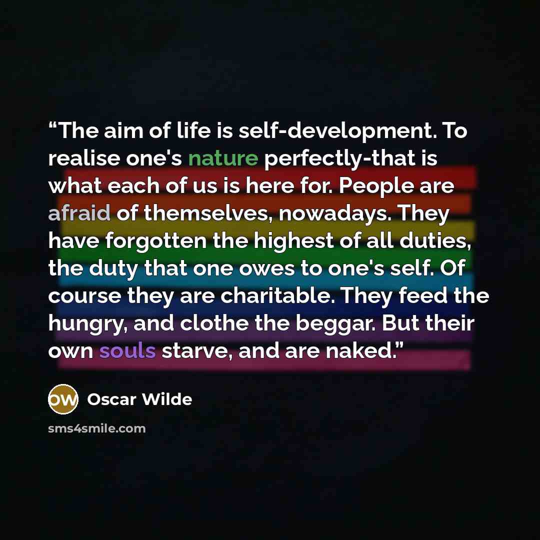 “The aim of life is self-development. To realise one's nature perfectly-that is what each of us is here for. People are afraid of themselves, nowadays. They have forgotten the highest of all duties, the duty that one owes to one's self. Of course they are charitable. They feed the hungry, and…” quote by Oscar Wilde