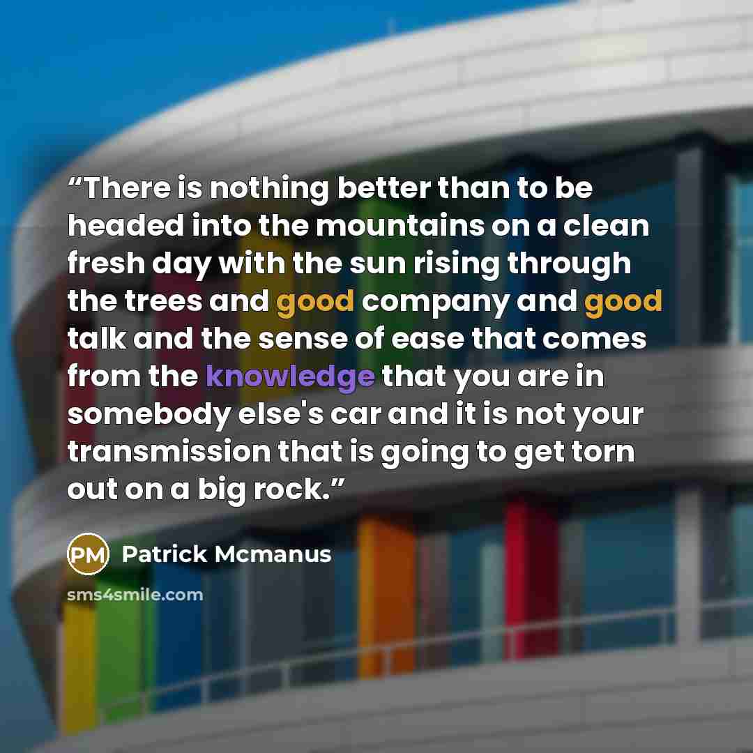 “There is nothing better than to be headed into the mountains on a clean fresh day with the sun rising through the trees and good company and good talk and the sense of ease that comes from the knowledge that you are in somebody else's car and it is not your transmission that is going to get torn…” quote by Patrick Mcmanus