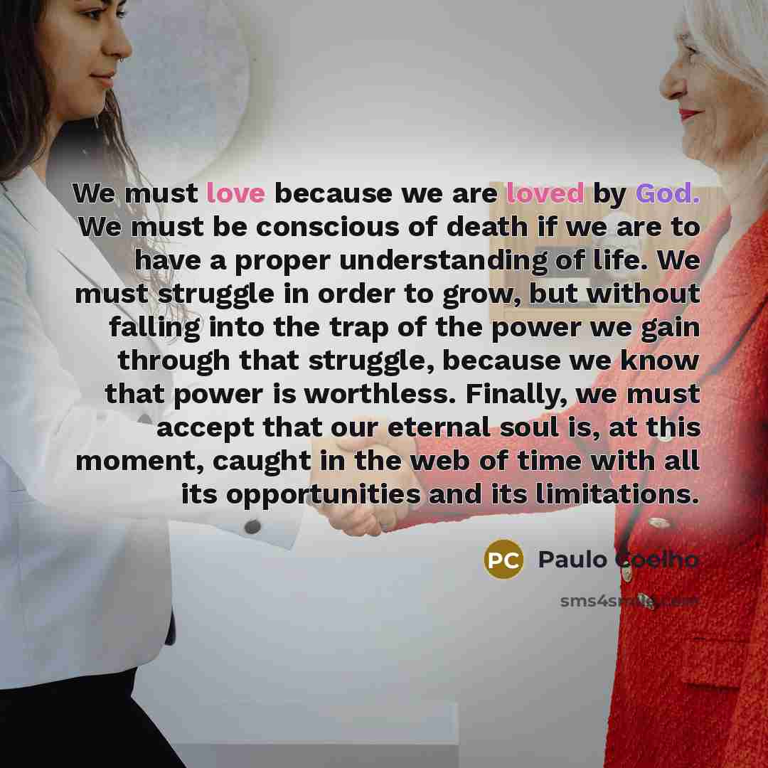 “We must love because we are loved by God. We must be conscious of death if we are to have a proper understanding of life. We must struggle in order to grow, but without falling into the trap of the power we gain through that struggle, because we know that power is worthless. Finally, we must…” quote by Paulo Coelho