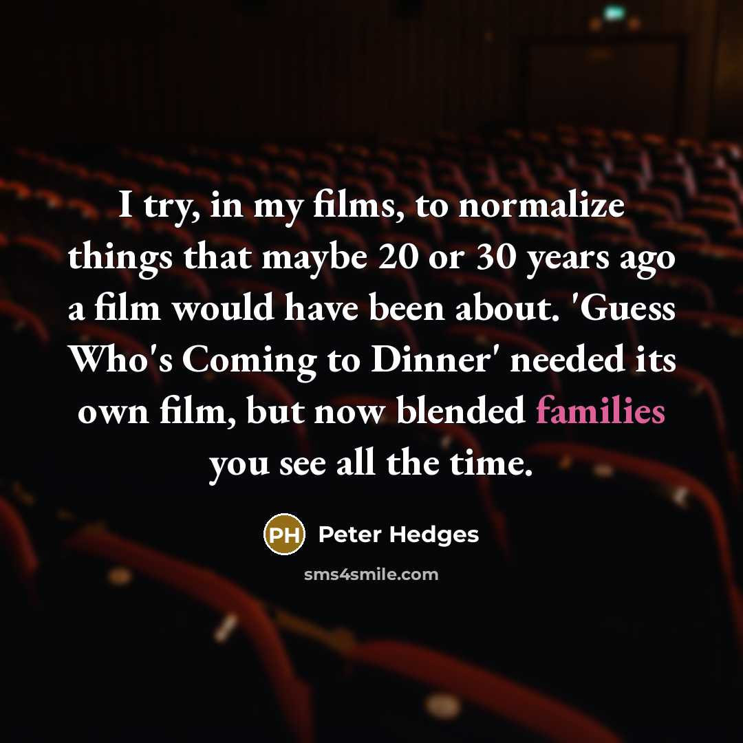 “I try, in my films, to normalize things that maybe 20 or 30 years ago a film would have been about. 'Guess Who's Coming to Dinner' needed its own film, but now blended families you see all the time.” quote by Peter Hedges