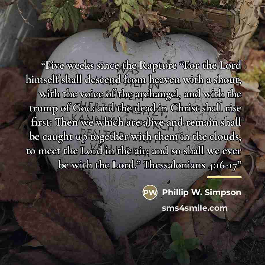 “Five weeks since the Rapture “For the Lord himself shall descend from heaven with a shout, with the voice of the archangel, and with the trump of God: and the dead in Christ shall rise first: Then we which are alive and remain shall be caught up together with them in the clouds, to meet the Lord…” quote by Phillip W. Simpson