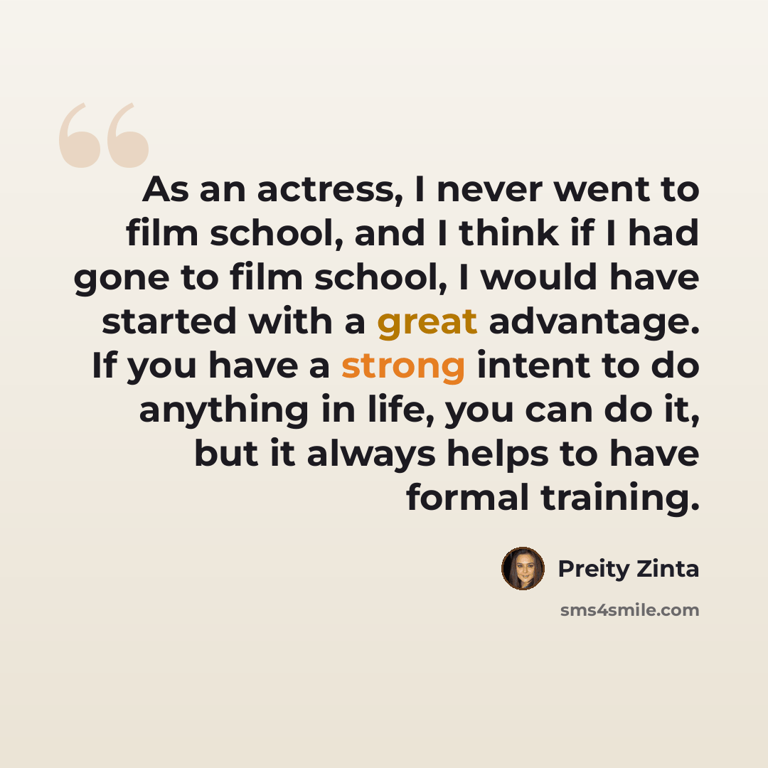 “As an actress, I never went to film school, and I think if I had gone to film school, I would have started with a great advantage. If you have a strong intent to do anything in life, you can do it, but it always helps to have formal training.” quote by Preity Zinta