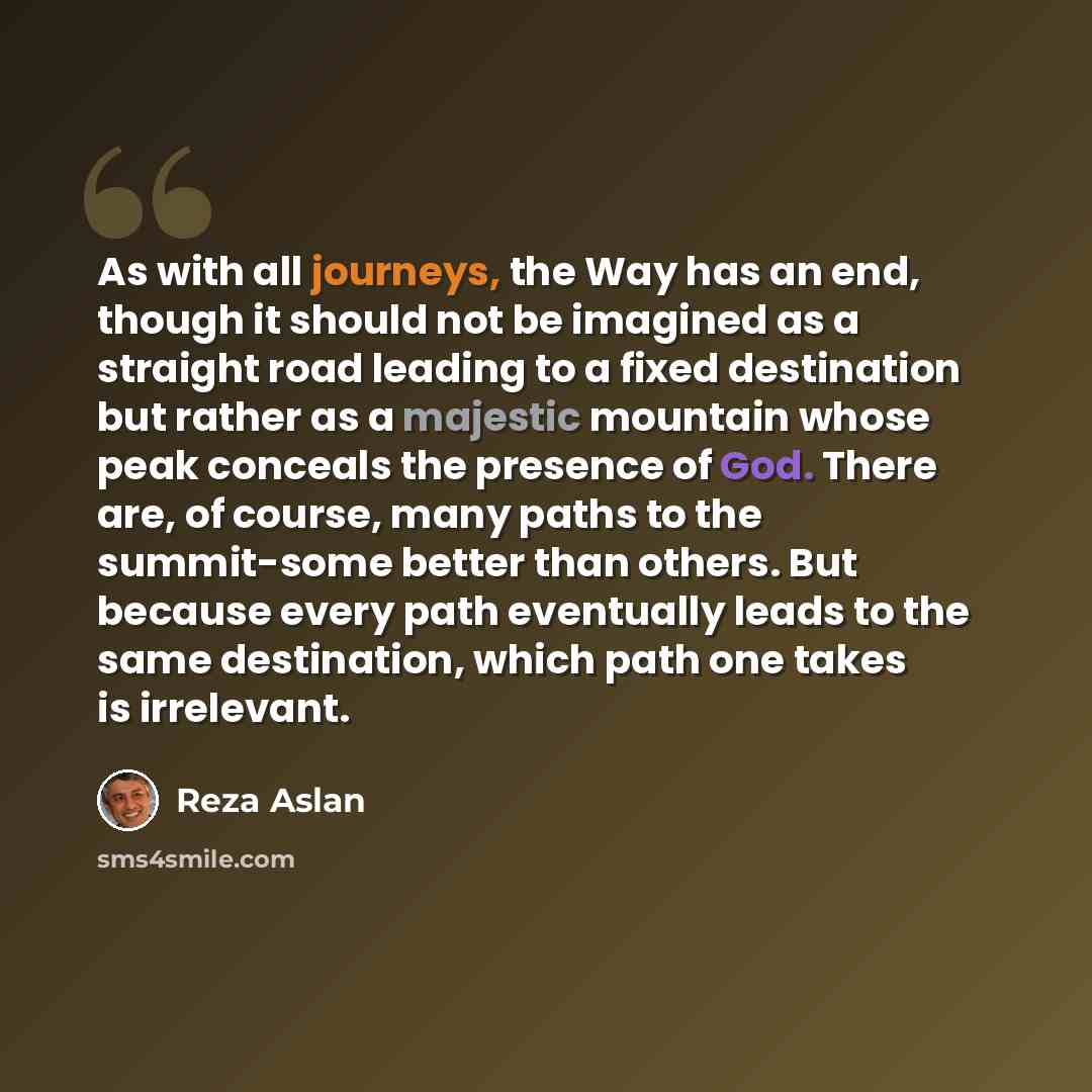 “As with all journeys, the Way has an end, though it should not be imagined as a straight road leading to a fixed destination but rather as a majestic mountain whose peak conceals the presence of God. There are, of course, many paths to the summit-some better than others. But because every path…” quote by Reza Aslan