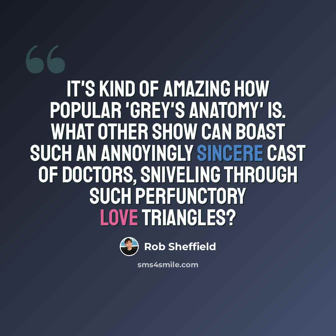 “It's kind of amazing how popular 'Grey's Anatomy' is. What other show can boast such an annoyingly sincere cast of doctors, sniveling through such perfunctory love triangles?” quote by Rob Sheffield