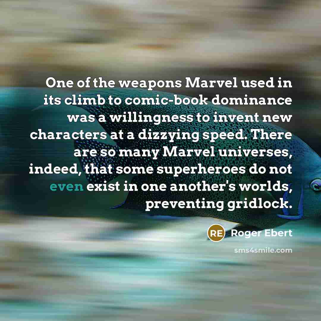 “One of the weapons Marvel used in its climb to comic-book dominance was a willingness to invent new characters at a dizzying speed. There are so many Marvel universes, indeed, that some superheroes do not even exist in one another's worlds, preventing gridlock.” quote by Roger Ebert