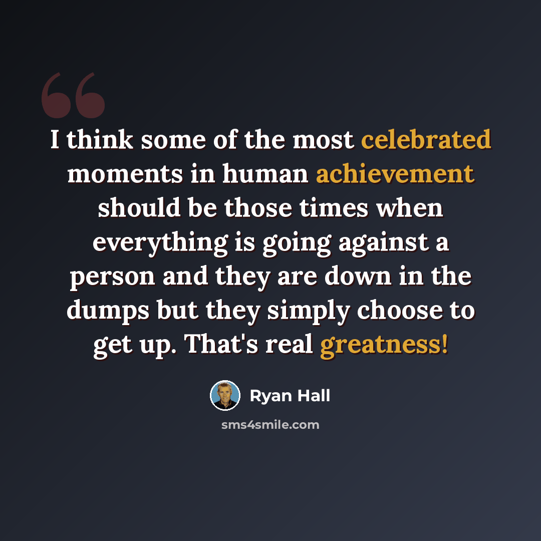 “I think some of the most celebrated moments in human achievement should be those times when everything is going against a person and they are down in the dumps but they simply choose to get up. That's real greatness!” quote by Ryan Hall