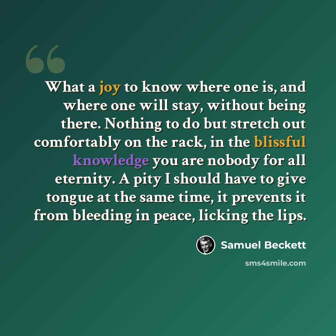 “What a joy to know where one is, and where one will stay, without being there. Nothing to do but stretch out comfortably on the rack, in the blissful knowledge you are nobody for all eternity. A pity I should have to give tongue at the same time, it prevents it from bleeding in peace, licking the…” quote by Samuel Beckett
