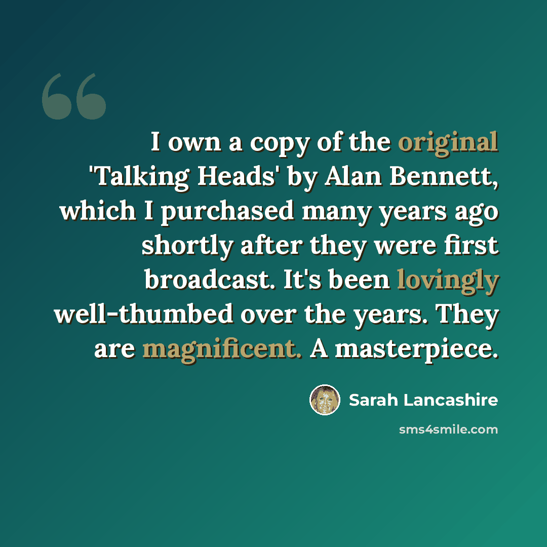 “I own a copy of the original 'Talking Heads' by Alan Bennett, which I purchased many years ago shortly after they were first broadcast. It's been lovingly well-thumbed over the years. They are magnificent. A masterpiece.” quote by Sarah Lancashire