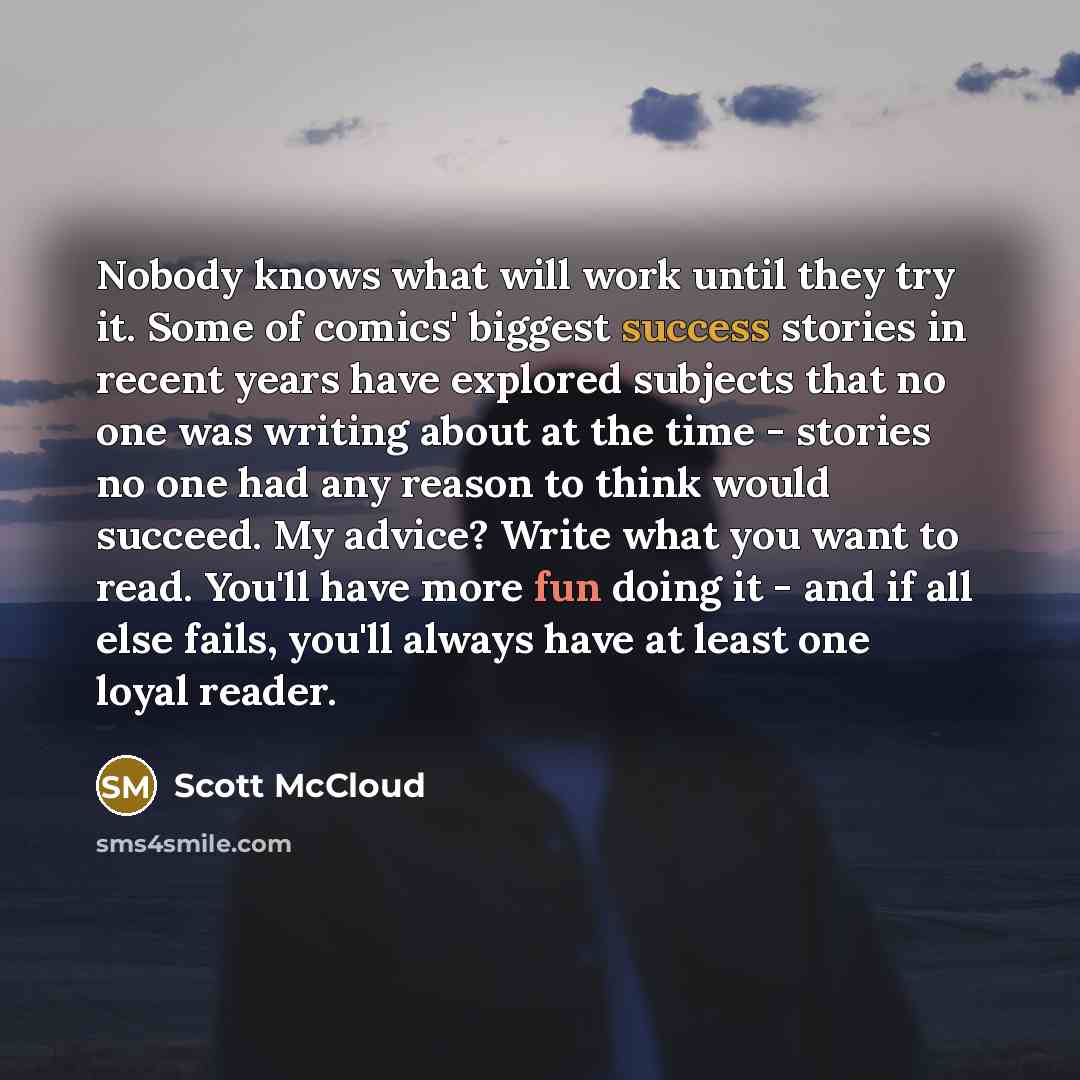 “Nobody knows what will work until they try it. Some of comics' biggest success stories in recent years have explored subjects that no one was writing about at the time - stories no one had any reason to think would succeed. My advice? Write what you want to read. You'll have more fun doing it…” quote by Scott McCloud