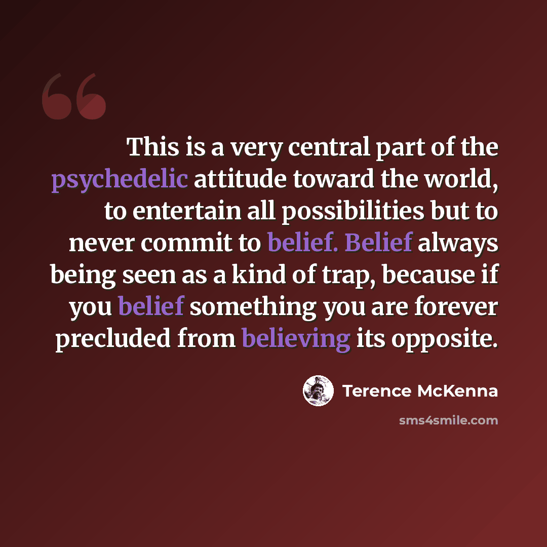 “This is a very central part of the psychedelic attitude toward the world, to entertain all possibilities but to never commit to belief. Belief always being seen as a kind of trap, because if you belief something you are forever precluded from believing its opposite.” quote by Terence McKenna
