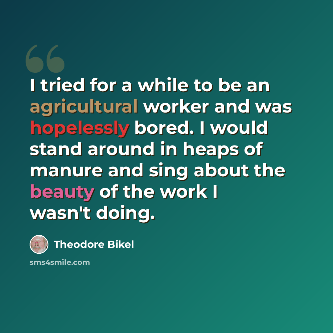 “I tried for a while to be an agricultural worker and was hopelessly bored. I would stand around in heaps of manure and sing about the beauty of the work I wasn't doing.” quote by Theodore Bikel