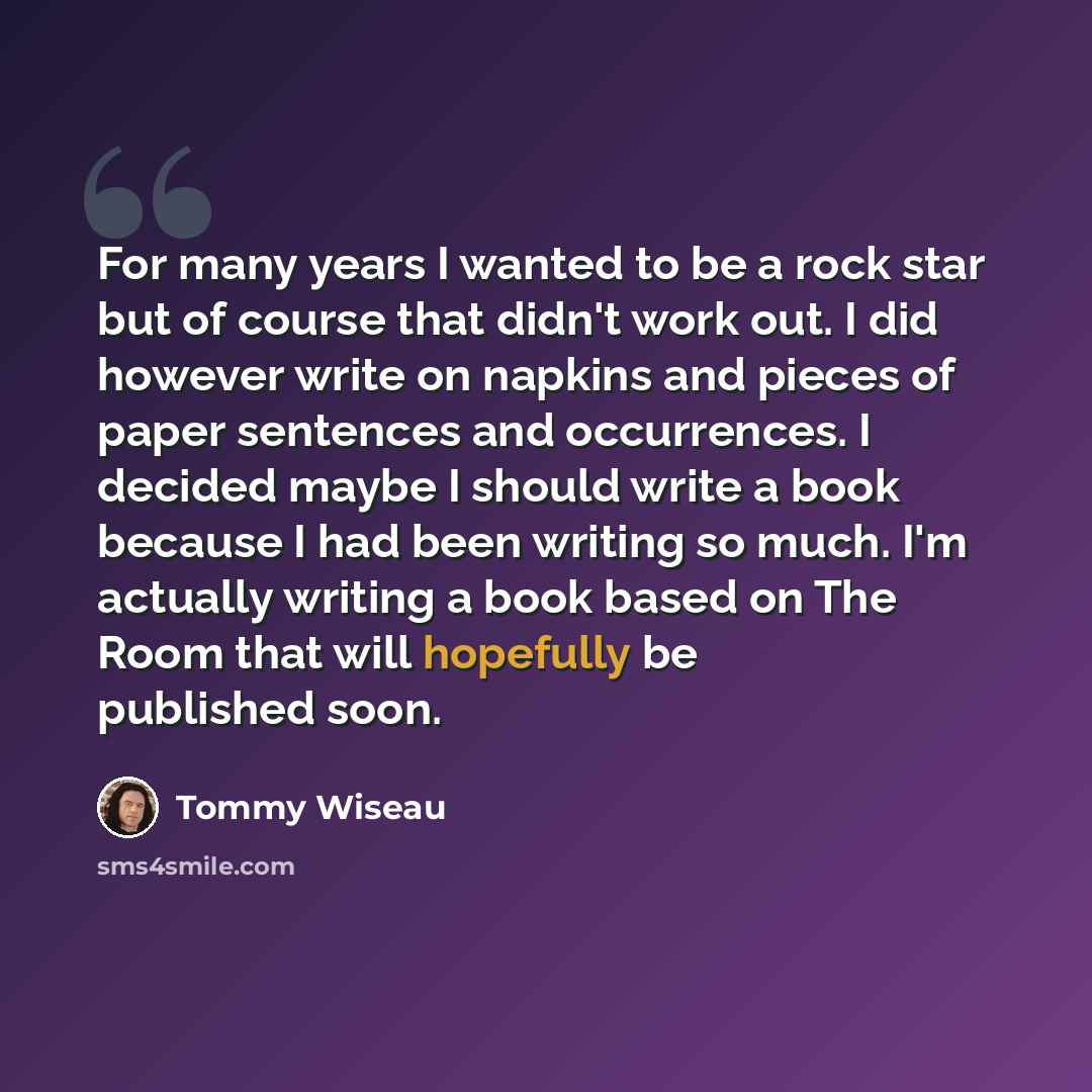 “For many years I wanted to be a rock star but of course that didn't work out. I did however write on napkins and pieces of paper sentences and occurrences. I decided maybe I should write a book because I had been writing so much. I'm actually writing a book based on The Room that will hopefully be…” quote by Tommy Wiseau