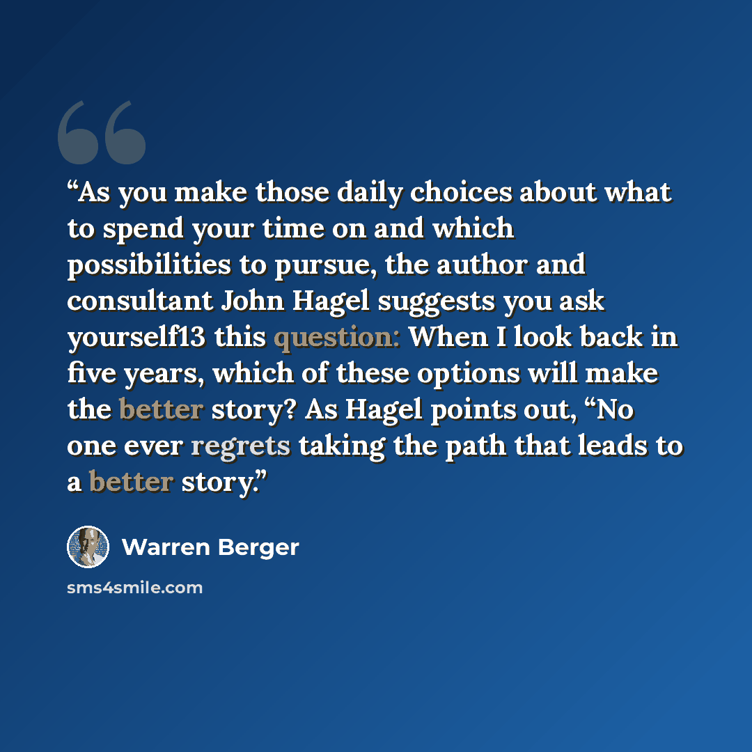 “As you make those daily choices about what to spend your time on and which possibilities to pursue, the author and consultant John Hagel suggests you ask yourself13 this question: When I look back in five years, which of these options will make the better story? As Hagel points out, “No one ever…” quote by Warren Berger