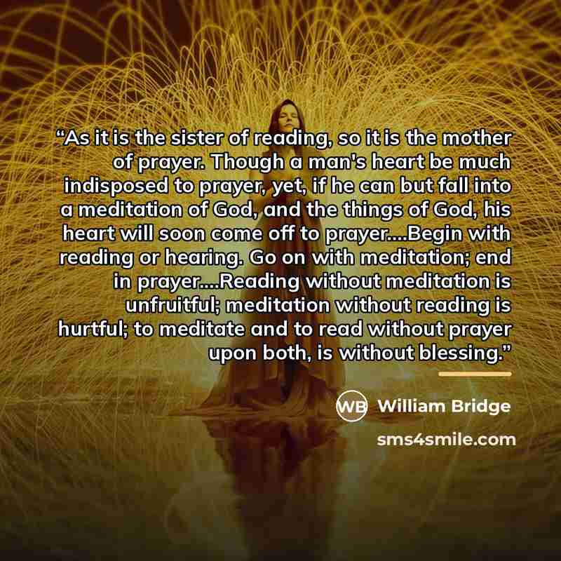 “As it is the sister of reading, so it is the mother of prayer. Though a man's heart be much indisposed to prayer, yet, if he can but fall into a meditation of God, and the things of God, his heart will soon come off to prayer…Begin with reading or hearing. Go on with meditation; end in…” quote by William Bridge