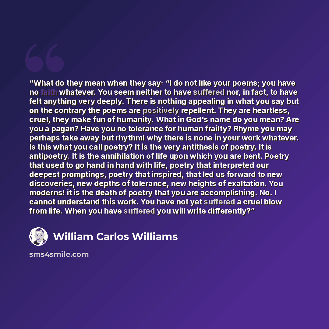 “What do they mean when they say: “I do not like your poems; you have no faith whatever. You seem neither to have suffered nor, in fact, to have felt anything very deeply. There is nothing appealing in what you say but on the contrary the poems are positively repellent. They are heartless, cruel…” quote by William Carlos Williams