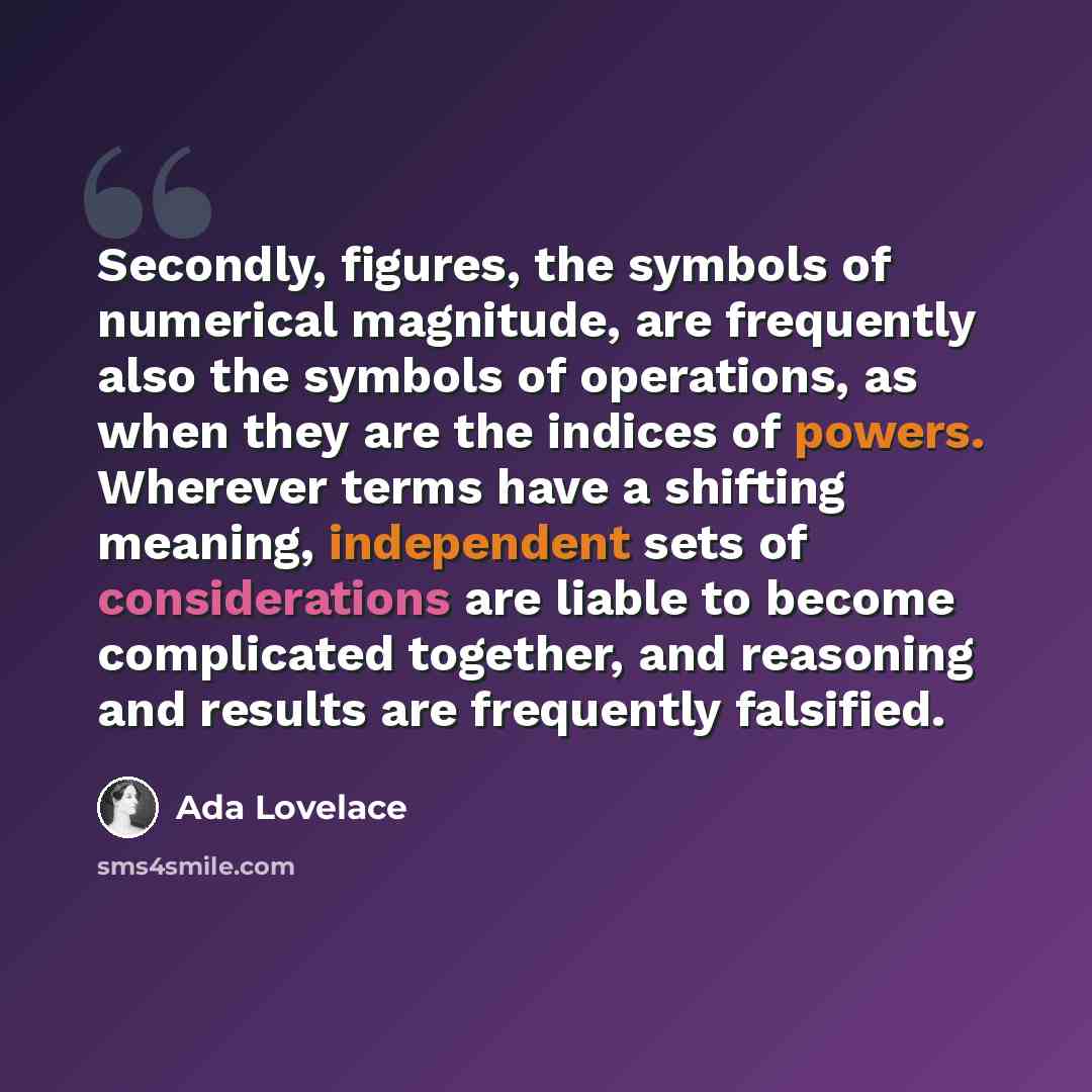 “Secondly, figures, the symbols of numerical magnitude, are frequently also the symbols of operations, as when they are the indices of powers. Wherever terms have a shifting meaning, independent sets of considerations are liable to become complicated together, and reasoning and results are…” quote by Ada Lovelace