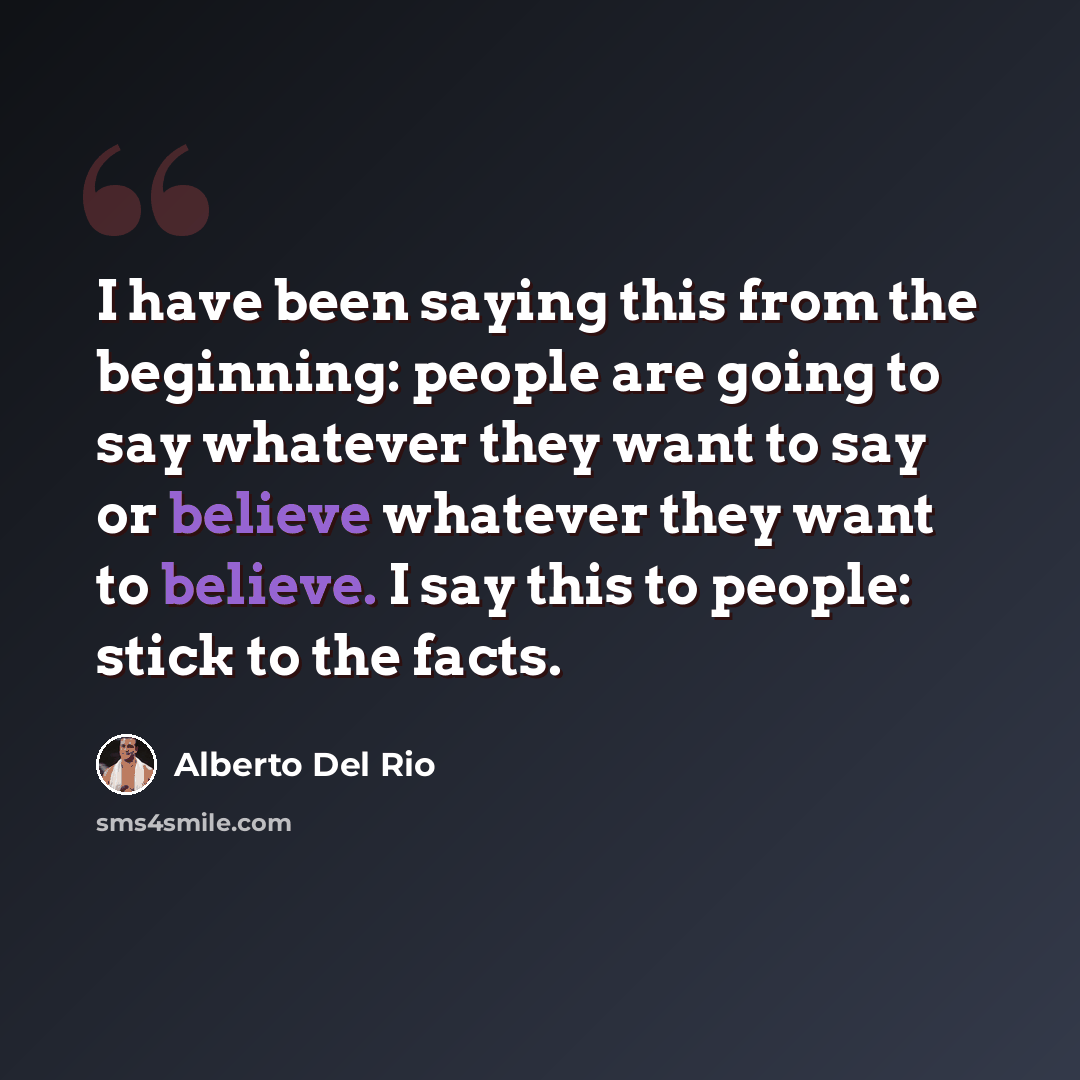 “I have been saying this from the beginning: people are going to say whatever they want to say or believe whatever they want to believe. I say this to people: stick to the facts.” quote by Alberto Del Rio