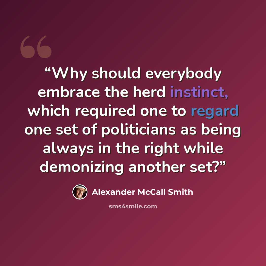 “Why should everybody embrace the herd instinct, which required one to regard one set of politicians as being always in the right while demonizing another set?” quote by Alexander McCall Smith