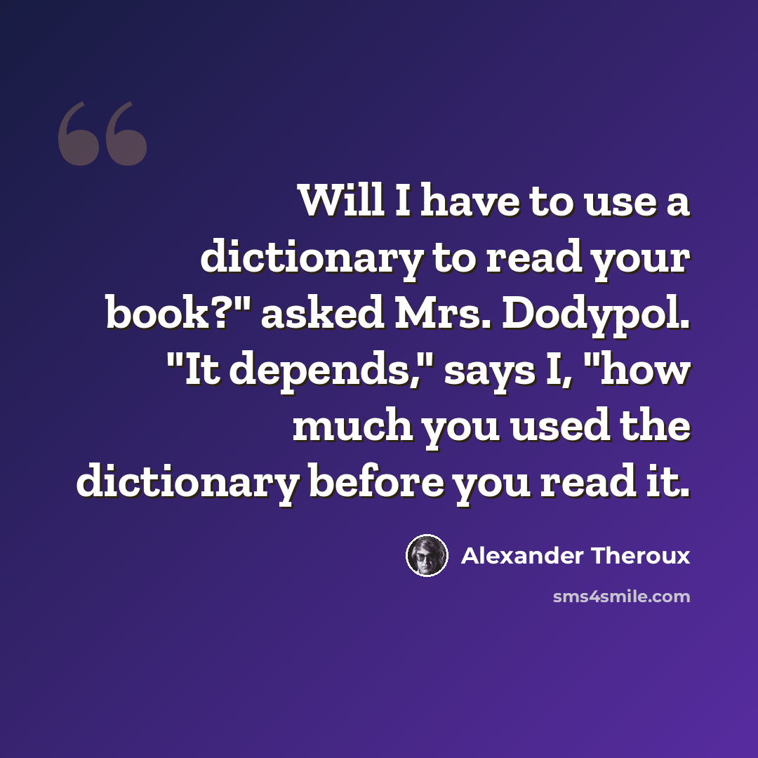 “Will I have to use a dictionary to read your book?" asked Mrs. Dodypol. "It depends," says I, "how much you used the dictionary before you read it.” quote by Alexander Theroux